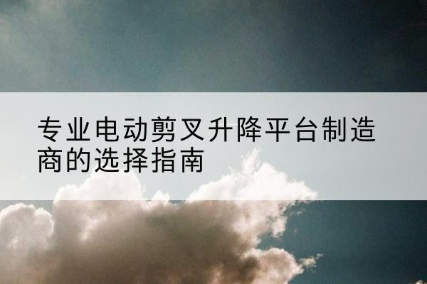 崆峒电动剪叉升降平台厂家-专业电动剪叉升降平台制造商的选择指南