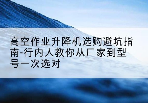 崆峒升降平台厂家-高空作业升降机选购避坑指南-行内人教你从厂家到型号一次选对