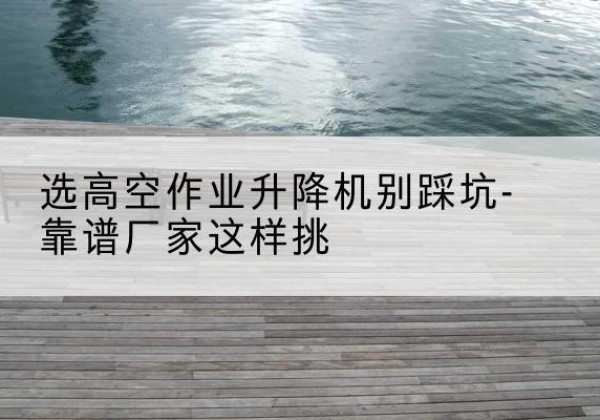 崆峒剪叉式升降机厂家-选高空作业升降机别踩坑-靠谱厂家这样挑