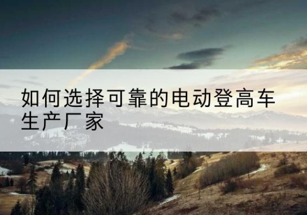 崆峒电动登高车厂家-如何选择可靠的电动登高车生产厂家