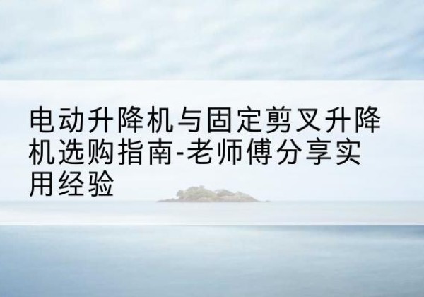 崆峒电动升降机怎么选-电动升降机与固定剪叉升降机选购指南-老师傅分享实用经验