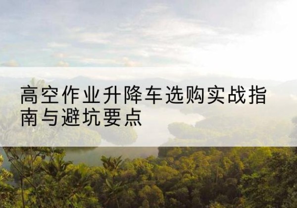 崆峒升降车怎么选-高空作业升降车选购实战指南与避坑要点