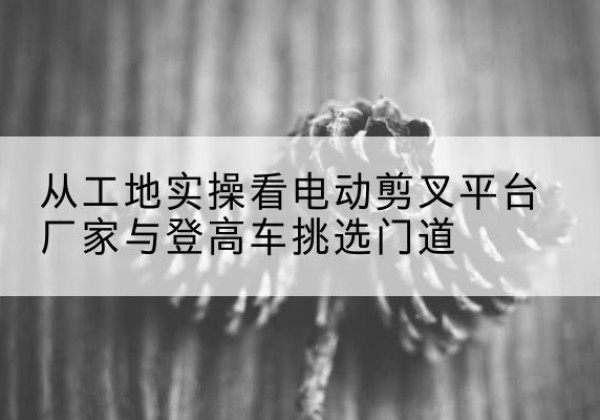 崆峒电动剪叉升降平台厂家-从工地实操看电动剪叉平台厂家与登高车挑选门道