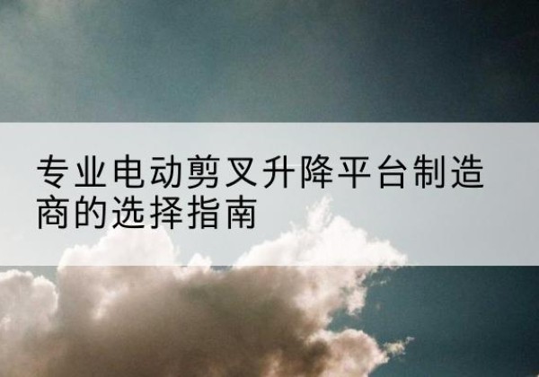 崆峒电动剪叉升降平台厂家-专业电动剪叉升降平台制造商的选择指南